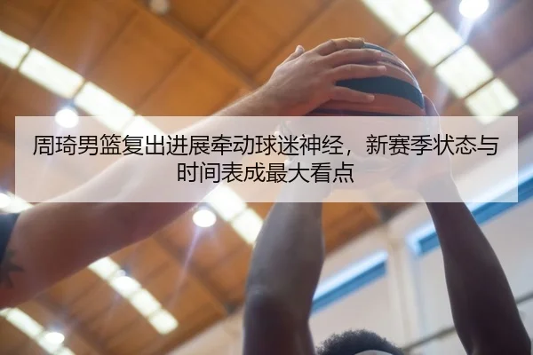 周琦男篮复出进展牵动球迷神经，新赛季状态与时间表成最大看点